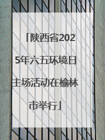 陕西省2025年六五环境日主场活动在榆林市举行