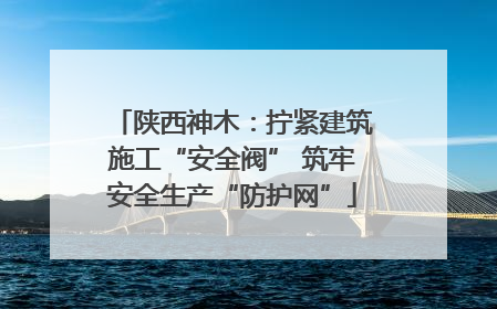 陕西神木：拧紧建筑施工“安全阀” 筑牢安全生产“防护网”