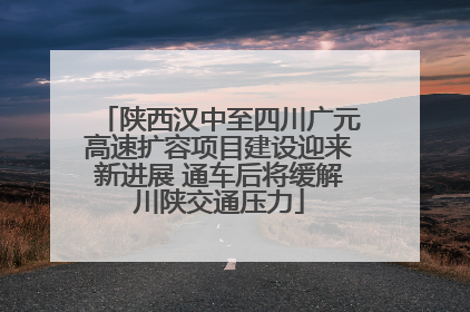 陕西汉中至四川广元高速扩容项目建设迎来新进展 通车后将缓解川陕交通压力