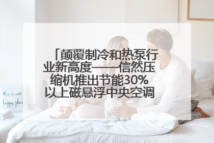 颠覆制冷和热泵行业新高度——信然压缩机推出节能30%以上磁悬浮中央空调和磁悬浮热泵