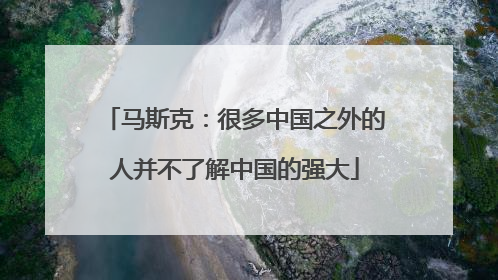 马斯克：很多中国之外的人并不了解中国的强大