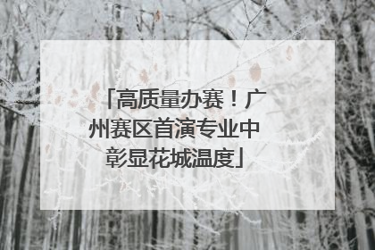 高质量办赛！广州赛区首演专业中彰显花城温度