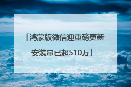 鸿蒙版微信迎重磅更新 安装量已超510万