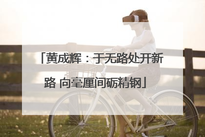 黄成辉：于无路处开新路 向毫厘间砺精钢