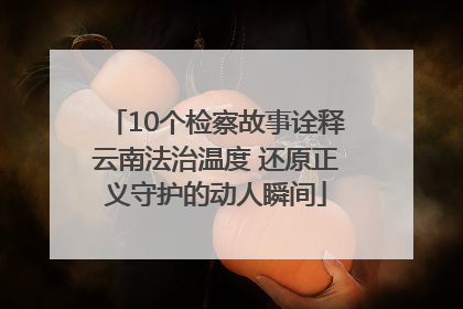 10个检察故事诠释云南法治温度 还原正义守护的动人瞬间