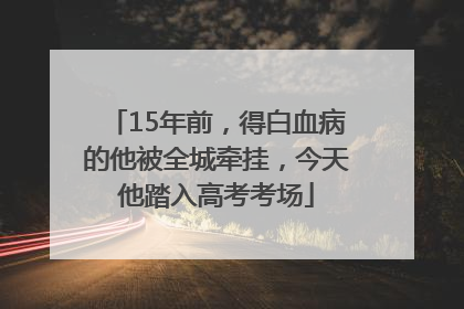 15年前，得白血病的他被全城牵挂，今天他踏入高考考场