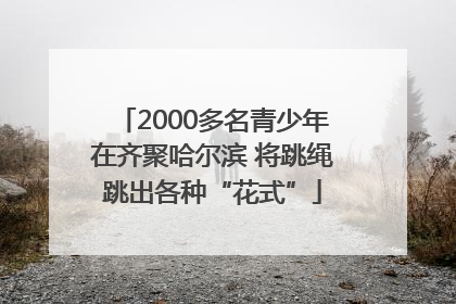 2000多名青少年在齐聚哈尔滨 将跳绳跳出各种“花式”