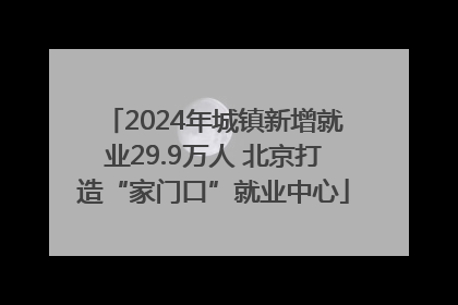 2024年城镇新增就业29.9万人 北京打造“家门口”就业中心