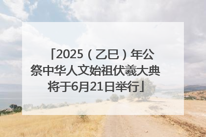 2025（乙巳）年公祭中华人文始祖伏羲大典将于6月21日举行
