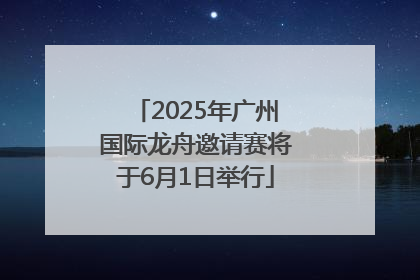 2025年广州国际龙舟邀请赛将于6月1日举行