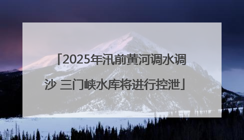 2025年汛前黄河调水调沙 三门峡水库将进行控泄
