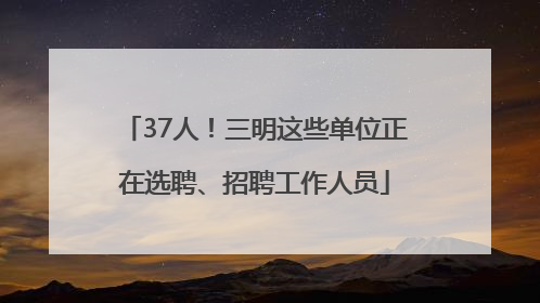 37人！三明这些单位正在选聘、招聘工作人员