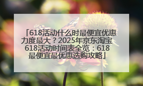 618活动什么时最便宜优惠力度最大？2025年京东淘宝618活动时间表全览：618最便宜最优惠选购攻略