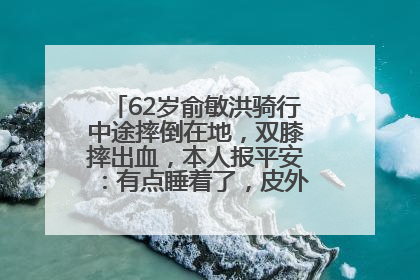 62岁俞敏洪骑行中途摔倒在地，双膝摔出血，本人报平安：有点睡着了，皮外伤，不用担心