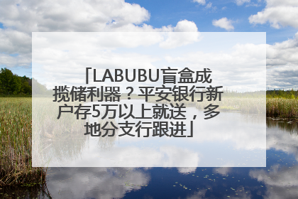 LABUBU盲盒成揽储利器？平安银行新户存5万以上就送，多地分支行跟进