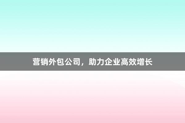 营销外包公司，助力企业高效增长